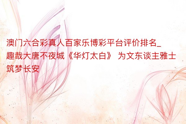 澳门六合彩真人百家乐博彩平台评价排名_趣哉大唐不夜城《华灯太白》 为文东谈主雅士筑梦长安