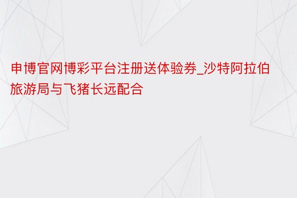 申博官网博彩平台注册送体验券_沙特阿拉伯旅游局与飞猪长远配合