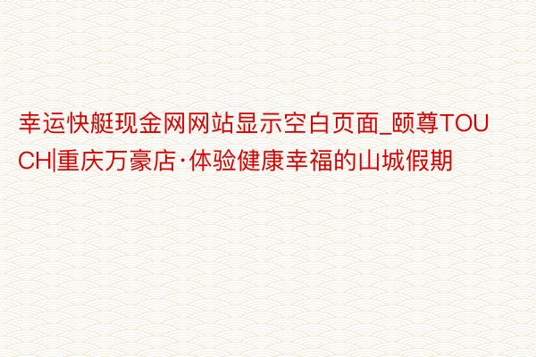 幸运快艇现金网网站显示空白页面_颐尊TOUCH|重庆万豪店·体验健康幸福的山城假期