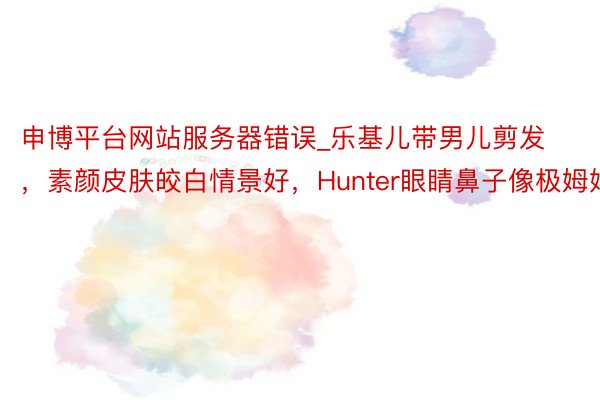 申博平台网站服务器错误_乐基儿带男儿剪发,素颜皮肤皎白情景好,Hunter眼睛鼻子像极姆妈