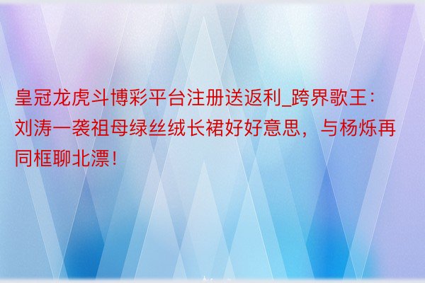 皇冠龙虎斗博彩平台注册送返利_跨界歌王:刘涛一袭祖母绿丝绒长裙好好意思,与杨烁再同框聊北漂!