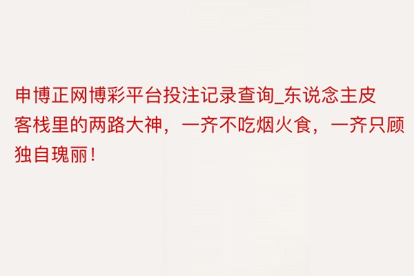 申博正网博彩平台投注记录查询_东说念主皮客栈里的两路大神,一齐不吃烟火食,一齐只顾独自瑰丽!