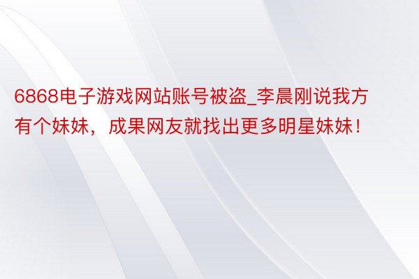 6868电子游戏网站账号被盗_李晨刚说我方有个妹妹,成果网友就找出更多明星妹妹!