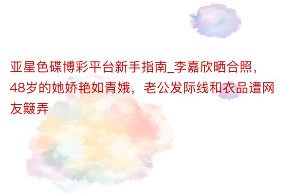 亚星色碟博彩平台新手指南_李嘉欣晒合照,48岁的她娇艳如青娥,老公发际线和衣品遭网友簸弄