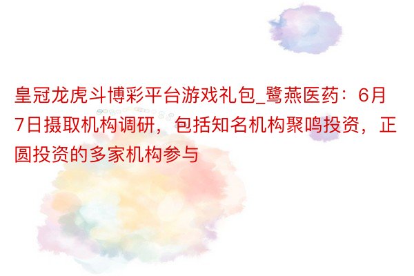 皇冠龙虎斗博彩平台游戏礼包_鹭燕医药:6月7日摄取机构调研,包括知名机构聚鸣投资,正圆投资的多家机构参与