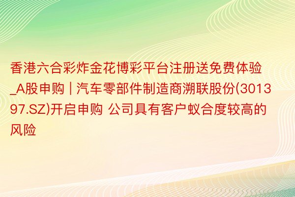 香港六合彩炸金花博彩平台注册送免费体验_A股申购 | 汽车零部件制造商溯联股份(301397.SZ)开启申购 公司具有客户蚁合度较高的风险