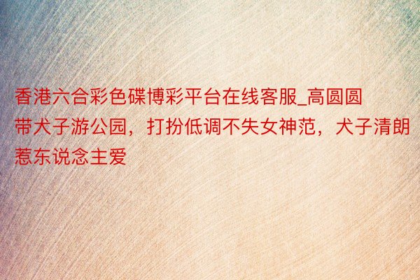 香港六合彩色碟博彩平台在线客服_高圆圆带犬子游公园,打扮低调不失女神范,犬子清朗惹东说念主爱