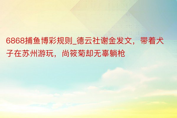 6868捕鱼博彩规则_德云社谢金发文,带着犬子在苏州游玩,尚筱菊却无辜躺枪