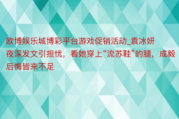 欧博娱乐城博彩平台游戏促销活动_袁冰妍夜深发文引担忧,看她穿上“流苏鞋”的腿,成毅后悔皆来不足