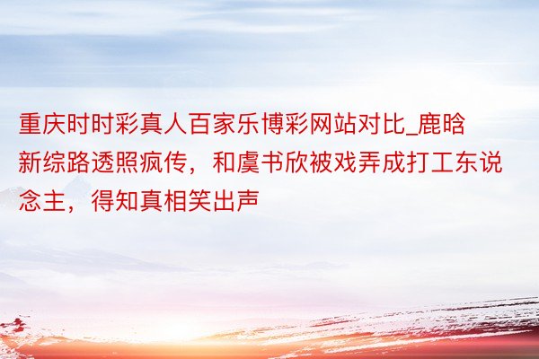 重庆时时彩真人百家乐博彩网站对比_鹿晗新综路透照疯传,和虞书欣被戏弄成打工东说念主,得知真相笑出声