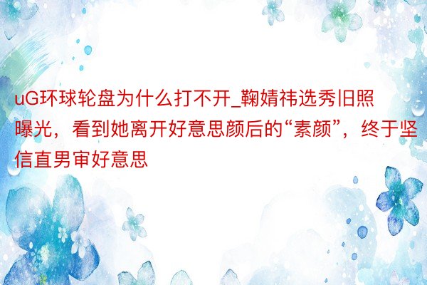 uG环球轮盘为什么打不开_鞠婧祎选秀旧照曝光,看到她离开好意思颜后的“素颜”,终于坚信直男审好意思