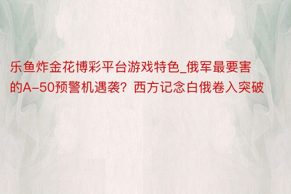 乐鱼炸金花博彩平台游戏特色_俄军最要害的A-50预警机遇袭?西方记念白俄卷入突破