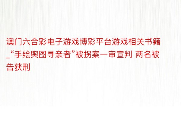 澳门六合彩电子游戏博彩平台游戏相关书籍_“手绘舆图寻亲者”被拐案一审宣判 两名被告获刑