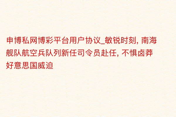 申博私网博彩平台用户协议_敏锐时刻, 南海舰队航空兵队列新任司令员赴任, 不惧卤莽好意思国威迫