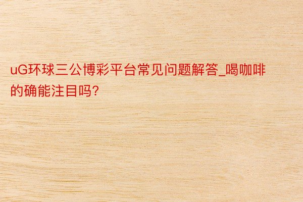 uG环球三公博彩平台常见问题解答_喝咖啡的确能注目吗?