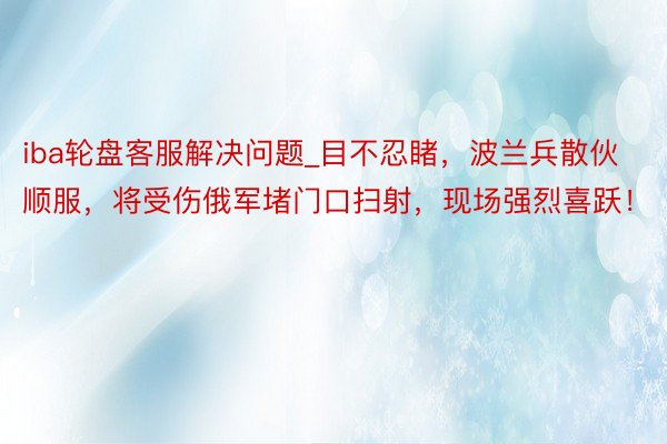 iba轮盘客服解决问题_目不忍睹,波兰兵散伙顺服,将受伤俄军堵门口扫射,现场强烈喜跃!