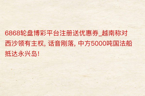 6868轮盘博彩平台注册送优惠券_越南称对西沙领有主权, 话音刚落, 中方5000吨国法船抵达永兴岛!