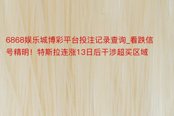 6868娱乐城博彩平台投注记录查询_看跌信号精明！特斯拉连涨13日后干涉超买区域