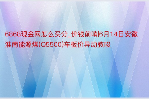 6868现金网怎么买分_价钱前哨|6月14日安徽淮南能源煤(Q5500)车板价异动教唆
